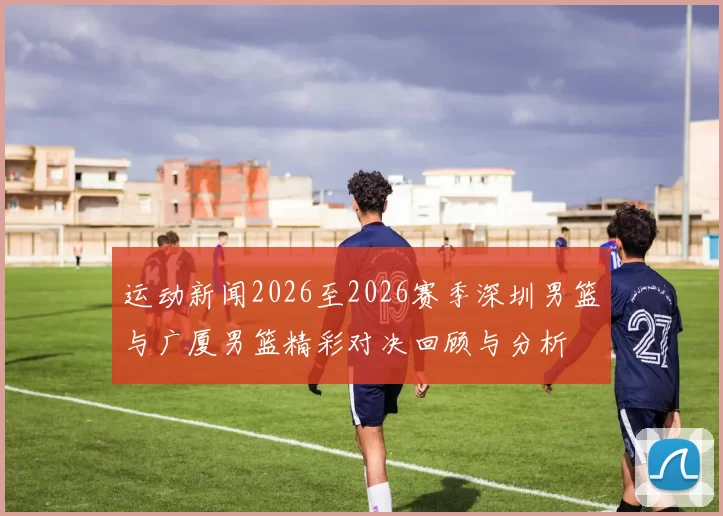 运动新闻2026至2026赛季深圳男篮与广厦男篮精彩对决回顾与分析
