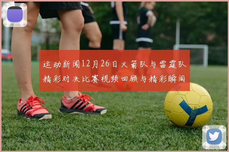 运动新闻12月26日火箭队与雷霆队精彩对决比赛视频回顾与精彩瞬间分析