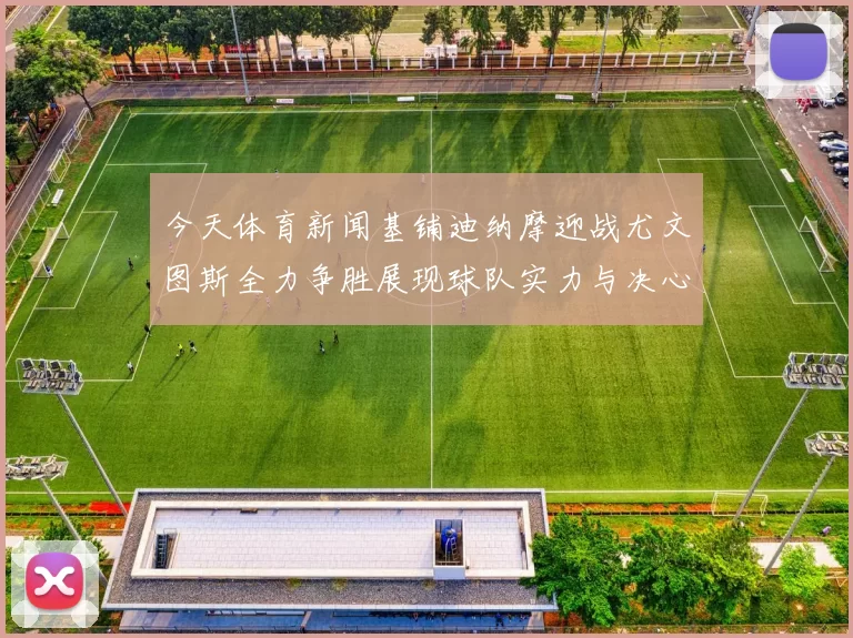 今天体育新闻基铺迪纳摩迎战尤文图斯全力争胜展现球队实力与决心