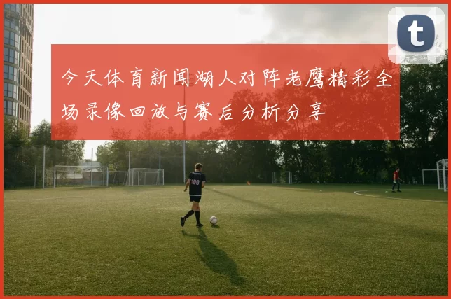 今天体育新闻湖人对阵老鹰精彩全场录像回放与赛后分析分享