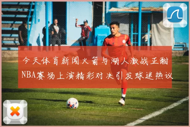 今天体育新闻火箭与湖人激战正酣NBA赛场上演精彩对决引发球迷热议