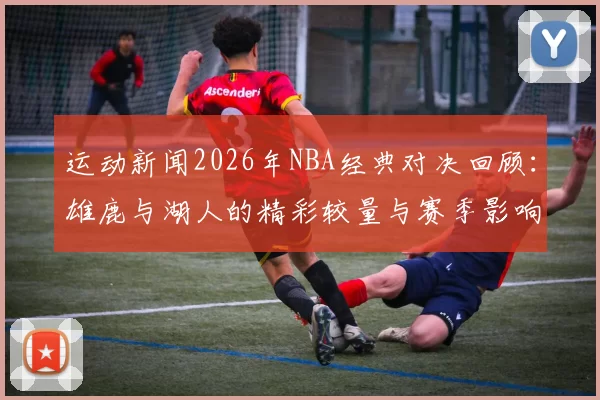 运动新闻2026年NBA经典对决回顾：雄鹿与湖人的精彩较量与赛季影响分析