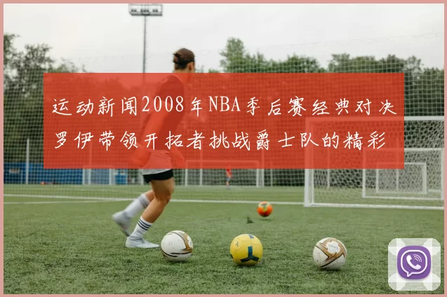 运动新闻2008年NBA季后赛经典对决罗伊带领开拓者挑战爵士队的精彩瞬间回顾