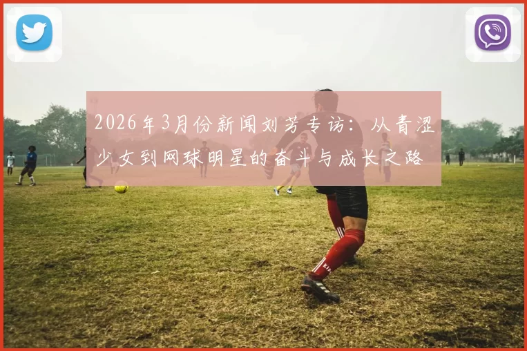 2026年3月份新闻刘芳专访：从青涩少女到网球明星的奋斗与成长之路