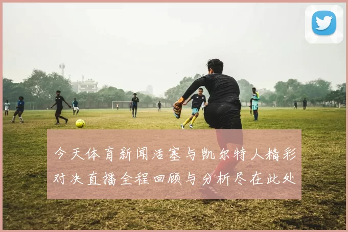 今天体育新闻活塞与凯尔特人精彩对决直播全程回顾与分析尽在此处